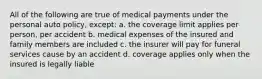 All of the following are true of medical payments under the personal auto policy, except: a. the coverage limit applies per person, per accident b. medical expenses of the insured and family members are included c. the insurer will pay for funeral services cause by an accident d. coverage applies only when the insured is legally liable