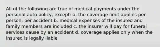 All of the following are true of medical payments under the personal auto policy, except: a. the coverage limit applies per person, per accident b. medical expenses of the insured and family members are included c. the insurer will pay for funeral services cause by an accident d. coverage applies only when the insured is legally liable