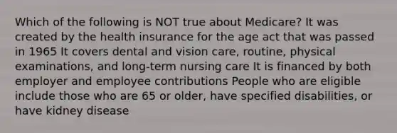 Which of the following is NOT true about Medicare? It was created by the health insurance for the age act that was passed in 1965 It covers dental and vision care, routine, physical examinations, and long-term nursing care It is financed by both employer and employee contributions People who are eligible include those who are 65 or older, have specified disabilities, or have kidney disease