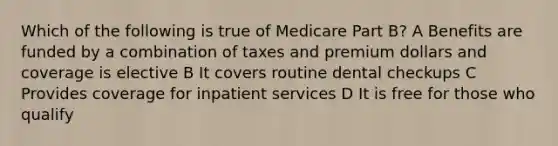 Which of the following is true of Medicare Part B? A Benefits are funded by a combination of taxes and premium dollars and coverage is elective B It covers routine dental checkups C Provides coverage for inpatient services D It is free for those who qualify