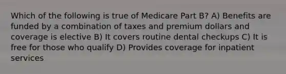 Which of the following is true of Medicare Part B? A) Benefits are funded by a combination of taxes and premium dollars and coverage is elective B) It covers routine dental checkups C) It is free for those who qualify D) Provides coverage for inpatient services