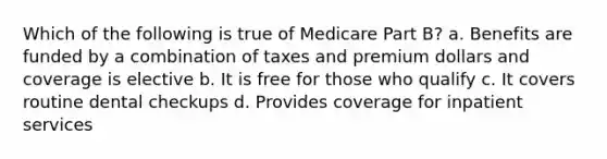 Which of the following is true of Medicare Part B? a. Benefits are funded by a combination of taxes and premium dollars and coverage is elective b. It is free for those who qualify c. It covers routine dental checkups d. Provides coverage for inpatient services