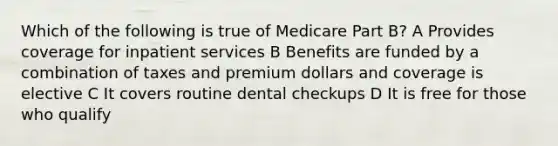 Which of the following is true of Medicare Part B? A Provides coverage for inpatient services B Benefits are funded by a combination of taxes and premium dollars and coverage is elective C It covers routine dental checkups D It is free for those who qualify