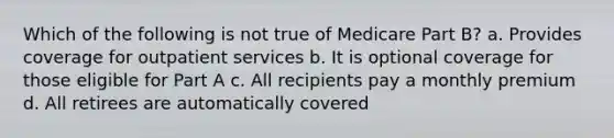 Which of the following is not true of Medicare Part B? a. Provides coverage for outpatient services b. It is optional coverage for those eligible for Part A c. All recipients pay a monthly premium d. All retirees are automatically covered