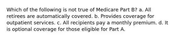 Which of the following is not true of Medicare Part B? a. All retirees are automatically covered. b. Provides coverage for outpatient services. c. All recipients pay a monthly premium. d. It is optional coverage for those eligible for Part A.