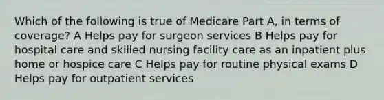 Which of the following is true of Medicare Part A, in terms of coverage? A Helps pay for surgeon services B Helps pay for hospital care and skilled nursing facility care as an inpatient plus home or hospice care C Helps pay for routine physical exams D Helps pay for outpatient services