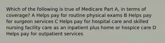 Which of the following is true of Medicare Part A, in terms of coverage? A Helps pay for routine physical exams B Helps pay for surgeon services C Helps pay for hospital care and skilled nursing facility care as an inpatient plus home or hospice care D Helps pay for outpatient services