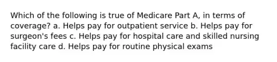 Which of the following is true of Medicare Part A, in terms of coverage? a. Helps pay for outpatient service b. Helps pay for surgeon's fees c. Helps pay for hospital care and skilled nursing facility care d. Helps pay for routine physical exams