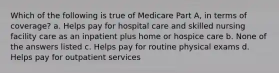 Which of the following is true of Medicare Part A, in terms of coverage? a. Helps pay for hospital care and skilled nursing facility care as an inpatient plus home or hospice care b. None of the answers listed c. Helps pay for routine physical exams d. Helps pay for outpatient services