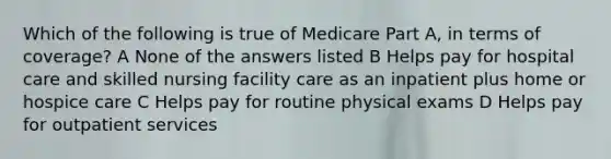 Which of the following is true of Medicare Part A, in terms of coverage? A None of the answers listed B Helps pay for hospital care and skilled nursing facility care as an inpatient plus home or hospice care C Helps pay for routine physical exams D Helps pay for outpatient services