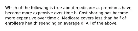 Which of the following is true about medicare: a. premiums have become more expensive over time b. Cost sharing has become more expensive over time c. Medicare covers less than half of enrollee's health spending on average d. All of the above