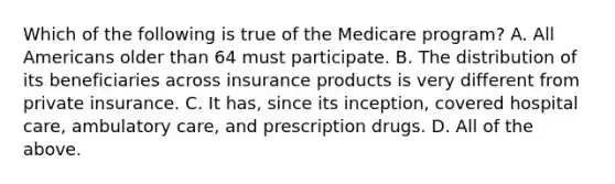 Which of the following is true of the Medicare program? A. All Americans older than 64 must participate. B. The distribution of its beneficiaries across insurance products is very different from private insurance. C. It has, since its inception, covered hospital care, ambulatory care, and prescription drugs. D. All of the above.