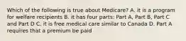 Which of the following is true about Medicare? A. it is a program for welfare recipients B. it has four parts: Part A, Part B, Part C and Part D C. it is free medical care similar to Canada D. Part A requires that a premium be paid