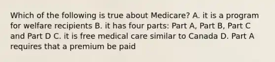 Which of the following is true about Medicare? A. it is a program for welfare recipients B. it has four parts: Part A, Part B, Part C and Part D C. it is free medical care similar to Canada D. Part A requires that a premium be paid