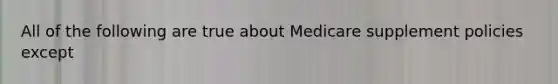 All of the following are true about Medicare supplement policies except