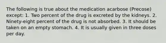 The following is true about the medication acarbose (Precose) except: 1. Two percent of the drug is excreted by the kidneys. 2. Ninety-eight percent of the drug is not absorbed. 3. It should be taken on an empty stomach. 4. It is usually given in three doses per day.