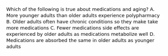 Which of the following is true about medications and aging? A. More younger adults than older adults experience polypharmacy B. Older adults often have chronic conditions so they make take more medications C. Fewer medications side effects are experienced by older adults as medications metabolize well D. Medications are absorbed the same in older adults as younger adults