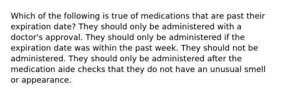 Which of the following is true of medications that are past their expiration date? They should only be administered with a doctor's approval. They should only be administered if the expiration date was within the past week. They should not be administered. They should only be administered after the medication aide checks that they do not have an unusual smell or appearance.