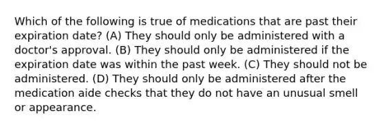 Which of the following is true of medications that are past their expiration date? (A) They should only be administered with a doctor's approval. (B) They should only be administered if the expiration date was within the past week. (C) They should not be administered. (D) They should only be administered after the medication aide checks that they do not have an unusual smell or appearance.