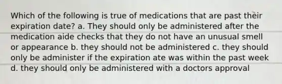 Which of the following is true of medications that are past their expiration date? a. They should only be administered after the medication aide checks that they do not have an unusual smell or appearance b. they should not be administered c. they should only be administer if the expiration ate was within the past week d. they should only be administered with a doctors approval