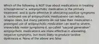 Which of the following is NOT true about medications in treating schizophrenia? a. antipsychotic medication is the primary treatment, and is quite effective in alleviating positive symptoms b. continued use of antipsychotic medications can reduce relapse rates, but many patients do not take their medication c. prolonged use of antipsychotic medication can lead to severe, irreversible motor symptoms d. so-called "second generation" antipsychotic medications are more effective in alleviating negative symptoms, but more likely to produce tardive dyskinesia e. None of the above are false