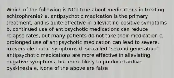 Which of the following is NOT true about medications in treating schizophrenia? a. antipsychotic medication is the primary treatment, and is quite effective in alleviating positive symptoms b. continued use of antipsychotic medications can reduce relapse rates, but many patients do not take their medication c. prolonged use of antipsychotic medication can lead to severe, irreversible motor symptoms d. so-called "second generation" antipsychotic medications are more effective in alleviating negative symptoms, but more likely to produce tardive dyskinesia e. None of the above are false