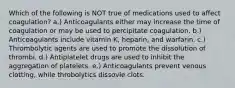 Which of the following is NOT true of medications used to affect coagulation? a.) Anticoagulants either may increase the time of coagulation or may be used to percipitate coagulation. b.) Anticoagulants include vitamin K, heparin, and warfarin. c.) Thrombolytic agents are used to promote the dissolution of thrombi. d.) Antiplatelet drugs are used to inhibit the aggregation of platelets. e.) Anticoagulants prevent venous clotting, while throbolytics dissovle clots.