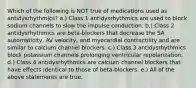 Which of the following is NOT true of medications used as antidysrhythmics? a.) Class 1 antidysrhythmics are used to block sodium channels to slow the impulse conduction. b.) Class 2 antidysrhythmics are beta-blockers that decrease the SA automaticity, AV velocity, and myocardial contractility and are similar to calcium channel blockers. c.) Class 3 antidysrhythmics block potassium channels prolonging ventricular repolarization. d.) Class 4 antidysrhythmics are calcium channel blockers that have effects identical to those of beta-blockers. e.) All of the above statements are true.