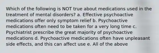 Which of the following is NOT true about medications used in the treatment of mental disorders? a. Effective psychoactive medications offer only symptom relief b. Psychoactive medications often need to be taken for a very long time c. Psychiatrist prescribe the great majority of psychoactive medications d. Psychoactive medications often have unpleasant side effects, and this can affect use e. All of the above