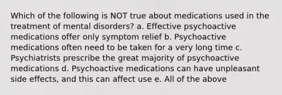 Which of the following is NOT true about medications used in the treatment of mental disorders? a. Effective psychoactive medications offer only symptom relief b. Psychoactive medications often need to be taken for a very long time c. Psychiatrists prescribe the great majority of psychoactive medications d. Psychoactive medications can have unpleasant side effects, and this can affect use e. All of the above