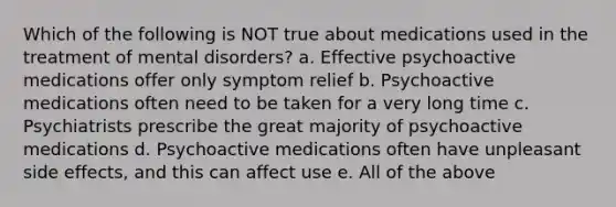 Which of the following is NOT true about medications used in the treatment of mental disorders? a. Effective psychoactive medications offer only symptom relief b. Psychoactive medications often need to be taken for a very long time c. Psychiatrists prescribe the great majority of psychoactive medications d. Psychoactive medications often have unpleasant side effects, and this can affect use e. All of the above