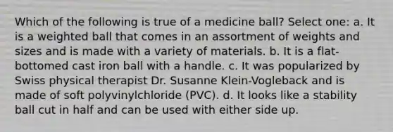 Which of the following is true of a medicine ball? Select one: a. It is a weighted ball that comes in an assortment of weights and sizes and is made with a variety of materials. b. It is a flat-bottomed cast iron ball with a handle. c. It was popularized by Swiss physical therapist Dr. Susanne Klein-Vogleback and is made of soft polyvinylchloride (PVC). d. It looks like a stability ball cut in half and can be used with either side up.