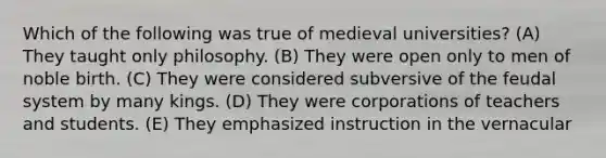 Which of the following was true of medieval universities? (A) They taught only philosophy. (B) They were open only to men of noble birth. (C) They were considered subversive of the feudal system by many kings. (D) They were corporations of teachers and students. (E) They emphasized instruction in the vernacular