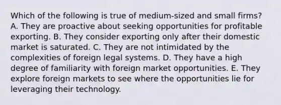 Which of the following is true of medium-sized and small firms? A. They are proactive about seeking opportunities for profitable exporting. B. They consider exporting only after their domestic market is saturated. C. They are not intimidated by the complexities of foreign legal systems. D. They have a high degree of familiarity with foreign market opportunities. E. They explore foreign markets to see where the opportunities lie for leveraging their technology.