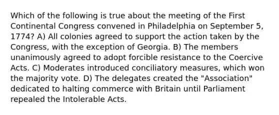 Which of the following is true about the meeting of the First Continental Congress convened in Philadelphia on September 5, 1774? A) All colonies agreed to support the action taken by the Congress, with the exception of Georgia. B) The members unanimously agreed to adopt forcible resistance to the Coercive Acts. C) Moderates introduced conciliatory measures, which won the majority vote. D) The delegates created the "Association" dedicated to halting commerce with Britain until Parliament repealed the Intolerable Acts.