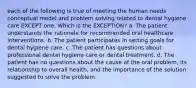 each of the following is true of meeting the human needs conceptual model and problem solving related to dental hygiene care EXCEPT one. Which is the EXCEPTION? a. The patient understands the rationale for recommended oral healthcare interventions. b. The patient participates in setting goals for dental hygiene care. c. The patient has questions about professional dental hygiene care or dental treatment. d. The patient has no questions about the cause of the oral problem, its relationship to overall health, and the importance of the solution suggested to solve the problem.