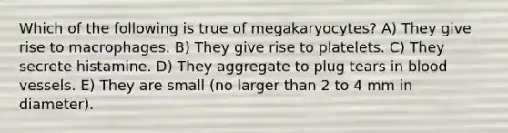 Which of the following is true of megakaryocytes? A) They give rise to macrophages. B) They give rise to platelets. C) They secrete histamine. D) They aggregate to plug tears in blood vessels. E) They are small (no larger than 2 to 4 mm in diameter).