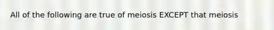 All of the following are true of meiosis EXCEPT that meiosis