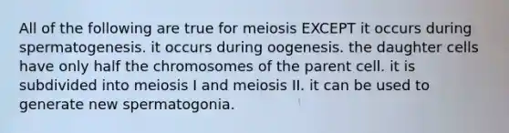 All of the following are true for meiosis EXCEPT it occurs during spermatogenesis. it occurs during oogenesis. the daughter cells have only half the chromosomes of the parent cell. it is subdivided into meiosis I and meiosis II. it can be used to generate new spermatogonia.