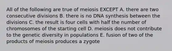 All of the following are true of meiosis EXCEPT A. there are two consecutive divisions B. there is no DNA synthesis between the divisions C. the result is four cells with half the number of chromosomes of the starting cell D. meiosis does not contribute to the genetic diversity in populations E. fusion of two of the products of meiosis produces a zygote