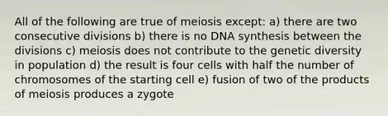 All of the following are true of meiosis except: a) there are two consecutive divisions b) there is no DNA synthesis between the divisions c) meiosis does not contribute to the genetic diversity in population d) the result is four cells with half the number of chromosomes of the starting cell e) fusion of two of the products of meiosis produces a zygote