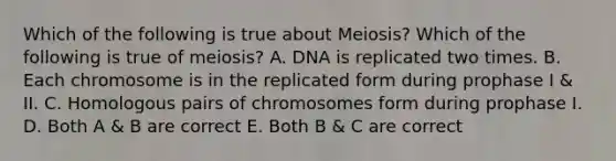 Which of the following is true about Meiosis? Which of the following is true of meiosis? A. DNA is replicated two times. B. Each chromosome is in the replicated form during prophase I & II. C. Homologous pairs of chromosomes form during prophase I. D. Both A & B are correct E. Both B & C are correct