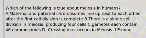 Which of the following is true about meiosis in humans? A.Maternal and paternal chromosomes line up next to each other after the first cell division is complete B.There is a single cell division in meiosis, producing four cells C.gametes each contain 46 chromosomes D. Crossing over occurs in Meiosis II E.none