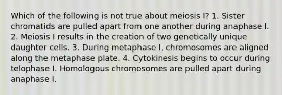 Which of the following is not true about meiosis I? 1. Sister chromatids are pulled apart from one another during anaphase I. 2. Meiosis I results in the creation of two genetically unique daughter cells. 3. During metaphase I, chromosomes are aligned along the metaphase plate. 4. Cytokinesis begins to occur during telophase I. Homologous chromosomes are pulled apart during anaphase I.