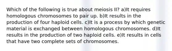 Which of the following is true about meiosis II? a)It requires homologous chromosomes to pair up. b)It results in the production of four haploid cells. c)It is a process by which genetic material is exchanged between homologous chromosomes. d)It results in the production of two haploid cells. e)It results in cells that have two complete sets of chromosomes.