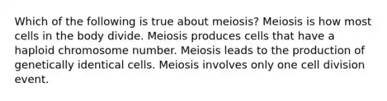 Which of the following is true about meiosis? Meiosis is how most cells in the body divide. Meiosis produces cells that have a haploid chromosome number. Meiosis leads to the production of genetically identical cells. Meiosis involves only one cell division event.