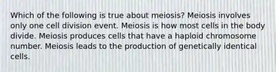 Which of the following is true about meiosis? Meiosis involves only one cell division event. Meiosis is how most cells in the body divide. Meiosis produces cells that have a haploid chromosome number. Meiosis leads to the production of genetically identical cells.