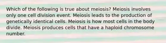 Which of the following is true about meiosis? Meiosis involves only one cell division event. Meiosis leads to the production of genetically identical cells. Meiosis is how most cells in the body divide. Meiosis produces cells that have a haploid chromosome number.