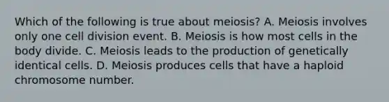 Which of the following is true about meiosis? A. Meiosis involves only one <a href='https://www.questionai.com/knowledge/kjHVAH8Me4-cell-division' class='anchor-knowledge'>cell division</a> event. B. Meiosis is how most cells in the body divide. C. Meiosis leads to the production of genetically identical cells. D. Meiosis produces cells that have a haploid chromosome number.