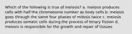 Which of the following is true of meiosis? a. meiosis produces cells with half the chromosome number as body cells b. meiosis goes through the same four phases of mitosis twice c. meiosis produces somatic cells during the process of binary fission d. meiosis is responsible for the growth and repair of tissues